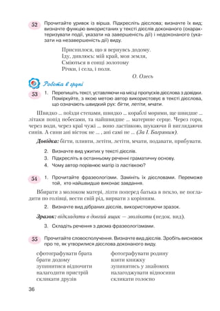 Прочитайте уривок із вірша. Підкресліть дієслова; визначте їх вид;
визначте функцію використаних у тексті дієслів доконаного (охарак
теризувати події, указати на завершеність дії) і недоконаного (ука
зати на незавершеність дії) виду.
Приснилося, що я вернувсь додому.
Іду, дивлюсь: мій край, моя земля,
Сміються в сонці золотому
Річки, і села, і поля.
О. Олесь
Робота в групі
1. Перепишіть текст, уставляючи на місці пропусків дієслова з довідки.
Поміркуйте, з якою метою автор використовує в тексті дієслова,
що означають швидкий рух: бігти, летіти, мчати.
Швидко ... поїзди степами, швидко ... кораблі морями, ще швидше ...
літаки попід небесами, та найшвидше ... материне серце. Через гори,
через води, через краї чужі ... воно ластівкою, шукаючи й виглядаючи
синів. А сини ані вісток не ... , ані самі не ... (За І. Багряним).
Довідка: бігти, пливти, летіти, летіти, мчати, подавати, прибувати.
2. Визначте вид ужитих у тексті дієслів.
3. Підкресліть в останньому реченні граматичну основу.
4. Чому автор порівнює матір із ластівкою?
1. Прочитайте фразеологізми. Замініть їх дієсловами. Переможе
той, хто найшвидше виконає завдання.
Вбирати з молоком матері, лізти поперед батька в пекло, не погла
дити по голівці, вести свій рід, вирвати з корінням.
2. Визначте вид дібраних дієслів, використовуючи зразок.
Зразок: відкладати в довгий ящик — зволікати (недок. вид).
3. Складіть речення з двома фразеологізмами.
Прочитайте словосполучення. Визначте вид дієслів. Зробіть висновок
про те, як утворилися дієслова доконаного виду.
сфотографувати брата фотографувати родину
брати додому взяти книжку
зупинитися відпочити зупинятись у знайомих
налагодити пристрій налагоджувати відносини
скликати друзів скликати голосно
36
52
53
54
55
 