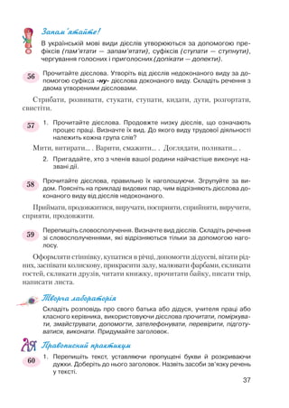 Запам’ятайте!
В українській мові види дієслів утворюються за допомогою пре
фіксів (пам’ятати — запам’ятати), суфіксів (ступати — ступнути),
чергування голосних і приголосних (допікати — допекти).
Прочитайте дієслова. Утворіть від дієслів недоконаного виду за до
помогою суфікса ну дієслова доконаного виду. Складіть речення з
двома утвореними дієсловами.
Стрибати, розвивати, стукати, ступати, кидати, дути, розгортати,
свистіти.
1. Прочитайте дієслова. Продовжте низку дієслів, що означають
процес праці. Визначте їх вид. До якого виду трудової діяльності
належить кожна група слів?
Мити, витирати... . Варити, смажити... . Доглядати, поливати... .
2. Пригадайте, хто з членів вашої родини найчастіше виконує на
звані дії.
Прочитайте дієслова, правильно їх наголошуючи. Згрупуйте за ви
дом. Поясніть на прикладі видових пар, чим відрізняють дієслова до
конаного виду від дієслів недоконаного.
Приймати, продовжитися, виручати, посприяти, сприйняти, виручити,
сприяти, продовжити.
Перепишіть словосполучення. Визначте вид дієслів. Складіть речення
зі словосполученнями, які відрізняються тільки за допомогою наго
лосу.
Оформляти стіннівку, купатися в річці, допомогти дідусеві, вітати рід
них, заспівати колискову, прикрасити залу, малювати фарбами, скликати
гостей, скликати друзів, читати книжку, прочитати байку, писати твір,
написати листа.
Творча лабораторія
Складіть розповідь про свого батька або дідуся, учителя праці або
класного керівника, використовуючи дієслова прочитати, поміркува
ти, змайструвати, допомогти, зателефонувати, перевірити, підготу
ватися, виконати. Придумайте заголовок.
Правописний практикум
1. Перепишіть текст, уставляючи пропущені букви й розкриваючи
дужки. Доберіть до нього заголовок. Назвіть засоби зв’язку речень
у тексті.
37
56
57
58
59
60
 