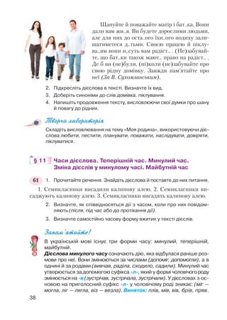 Шануйте й поважайте матір і бат..ка. Вони
дали вам жи..я. Ви будете дорослими людьми,
але для них до оста..ого їхн..ого подиху зали
шатиметеся д..тьми. Своєю працею й піклу
ва..ям вони н..суть вам радіст.. . (Не)забувай
те, що бат..ки також мают.. право на радіст.. .
Де б ви (не)були, (ні)коли (не)забувайте про
свою рідну домівку. Завжди пам’ятайте про
неї (За В. Сухомлинським).
2. Підкресліть дієслова в тексті. Визначте їх вид.
3. Доберіть синоніми до слів домівка, піклування.
4. Напишіть продовження тексту, висловлюючи свої думки про шану
й повагу до рідних.
Творча лабораторія
Складіть висловлювання на тему «Моя родина», використовуючи діє
слова любити, пестити, планувати, поважати, наслідувати, довіряти,
піклуватися.
§ 11 Часи дієслова. Теперішній час. Минулий час.
Зміна дієслів у минулому часі. Майбутній час
1. Прочитайте речення. Знайдіть дієслова й поставте до них питання.
1. Семикласники висадили калинову алею. 2. Семикласники ви
саджують калинову алею. 3. Семикласники висадять калинову алею.
2. Визначте, як співвідносяться дії з часом, коли про них повідом
ляють (після, під час або до протікання дії).
3. Визначте самостійно часову форму вжитих у тексті дієслів.
Запам’ятайте!
В українській мові існує три форми часу: минулий, теперішній,
майбутній.
Дієслова минулого часу означають дію, яка відбулася раніше роз
мови про неї. Вони змінюються за числами (допоміг, допомогли), а в
однині й за родами (вивчав, раділа, сходило, садили). Минулий час
утворюється за допомогою суфікса л , який у формі чоловічогороду
змінюється на в (зустрічав, зустрічала, зустрічали). У дієсловах з ос
новою на приголосний суфікс л у чоловічому роді зникає: (міг —
могла, ліг — лягла, віз — везла). Виняток: плів, мів, вів, брів, пряв.
38
61
 