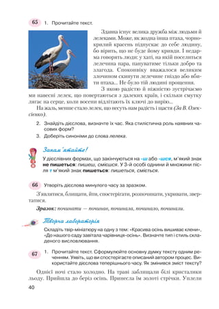 1. Прочитайте текст.
Здавна існує велика дружба між людьми й
лелеками. Може, як жодна інша птаха, чорно
крилий красень підпускає до себе людину,
бо вірить, що не буде йому кривди. І недар
ма говорять люди: у хаті, на якій поселиться
лелечина пара, пануватиме тільки добро та
злагода. Споконвіку вважалося великим
злочином скинути лелечине гніздо або вби
ти птаха... Не було тій людині прощення.
З якою радістю й ніжністю зустрічаємо
ми навесні лелек, що повертаються з далеких країв, і скільки смутку
лягає на серце, коли восени відлітають їх ключі до вирію...
На жаль, менше стало лелек, що несуть нам радість і щастя (За В. Олек
сієнко).
2. Знайдіть дієслова, визначте їх час. Яка стилістична роль наявних ча
сових форм?
3. Доберіть синоніми до слова лелека.
Запам’ятайте!
У дієслівних формах, що закінчуються на ш або шся, м’який знак
не пишеться: пишеш, смієшся. У 3 й особі однини й множини піс
ля т м’який знак пишеться: пишеться, сміється.
Утворіть дієслова минулого часу за зразком.
З’являтися, блищати, йти, спостерігати, розпочинати, укривати, звер
татися.
Зразок: починати — починав, починала, починало, починали.
Творча лабораторія
Складіть твір мініатюру на одну з тем: «Красива осінь вишиває клени»,
«До нашого саду завітала чарівниця осінь». Визначте тип і стиль скла
деного висловлювання.
1. Прочитайте текст. Сформулюйте основну думку тексту одним ре
ченням. Уявіть, що ви спостерігаєте описаний автором процес. Ви
користайте дієслова теперішнього часу. Як змінився зміст тексту?
Однієї ночі стало холодно. На траві заблищали білі кристалики
льоду. Прийшла до беріз осінь. Принесла їм золоті стрічки. Уплели
40
65
66
67
 