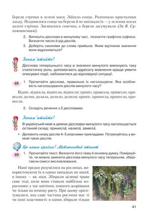 берези стрічки в зелені коси. Зійшло сонце. Розтопило кристалики
льоду. Подивилося сонце на берези й не впізнало їх — у зелених косах
золоті стрічки. Засміялося сонечко, а берези засумували (За В. Су
хомлинським).
2. Випишіть дієслова в минулому часі, позначте графічно суфікси.
Визначте число й рід дієслів.
3. Доберіть синоніми до слова прийшла. Яким відтінком значення
вони відрізняються?
Запам’ятайте!
Дієслова теперішнього часу в значенні минулого виконують таку
стилістичну роль: допомагають адресату мовлення краще уявити
описувані події, наблизитися до відповідної ситуації.
1. Прочитайте дієслова, правильно їх наголошуючи. Яка особли
вість наголошування дієслів минулого часу?
Відніс, віднесла, віднесло, віднесли; привіз, привезла, привезло, при
везли; долив, долила, долило, долили; приніс, принесла, принесло, при
несли.
2. Складіть речення з 2 дієсловами.
Запам’ятайте!
В українській мові в деяких дієсловах минулого часу наголошується
останній склад: принеслà, налилà, замелà.
 Доповніть низку дієслів 4–5 власними прикладами. Потренуйтесь у ви
мові таких дієслів.
Це наша країна! Мовленнєвий етикет
1. Прочитайте текст. Визначте його тему й основну думку. Поміркуй
те, чи можна замінити дієслова минулого часу теперішнім, збері
гаючи смисл висловлювання.
Наші предки розумілися на рослинах, ви
користовуючи їх в одних випадках як напої,
в інших — як ліки. Збирали цілющі трави
саме тоді, коли вони ставали найбільш ко
рисними: у час цвітіння, повного дозрівання
чи тільки на початку росту. При цьому орієн
тувалися, яка саме частина рослини має ті
чи інші властивості: в одних збирали тільки
41
68
69
 