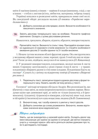 квіти й насіння (кмин), в інших — коріння й плоди (шипшина, глід), а ще
в інших — стебло з листям (м’ята, любисток, материнка, чебрець тощо).
Українці кохалися в розведенні квітів, прикрашали ними свої оселі.
Як своєрідний оберіг доглядали мальви (З книжки «Українське наро
дознавство»).
2. Доберіть синоніми до слів предки, оселя. Визначте особливості їх
лексичного значення.
Змініть дієслова теперішнього часу за особами. Позначте графічно
закінчення. Складіть з усіма дієсловами речення.
Намагатися, тренувати, збирати, підняти, образити, використовувати.
Прочитайте тексти. Визначте їх стиль і тему. Пригадайте основні озна
ки художнього й наукового стилів мовлення та з’ясуйте особливості
вживання дієслів 2 ї особи однини та 3 ї особи множини.
1. Неначе густим молоком облиті фруктові дерева. Ось виструнчились
у весняному вбранні вишні, сливи, черешні, груші. І очей від них не відве
деш! Тягне до них, підійдеш, милуєшся й не намилуєшся (О. Копиленко).
2. У медицині використовують плодоніжки, молоді пагони й листя
вишні. Сировину заготовляють у різні строки: гілки й листя — у травні;
плодоніжки збирають разом із стиглими плодами. Плодоніжки йдуть на
експорт*. Сушать їх у затінку на відкритому повітрі (З книжки «Лікарські
рослини»).
1. Перепишіть текст, записуючи подані в дужках дієслова у формі те
перішнього часу. Назвіть засоби зв’язку речень у тексті.
Голомозі* квіткарі вечорами обсідали Андрія. Він розповідав їм, що
(бачити) у снах квіти, як вони (перешіптуватися) із сивими зорями. Вига
дував казки про дивовижні краї, де квіти не тільки (пахнути), а й (роз
мовляти), і (ходити), і (гратися) в піжмурки, а (в’янути) лише тоді, коли
в тій країні (з’являтися) хоч одна нещаслива людина (За В. Симоненком).
2. Визначте вид, час і особу кожного з ужитих у тексті дієслів.
3. Доберіть синоніми до слова розмовляти. Визначте, якими відтін
ками значення вони відрізняються.
Творча лабораторія
Уявіть, що ви знаходитесь у казковій країні квітів. Складіть діалог від
імені мешканців цієї країни за однією із ситуацій: дві квітки планують
участь у «конкурсі краси» або квіти діляться своїми думками про те,
як їх доглядають господарі.
42
71
72
70
 