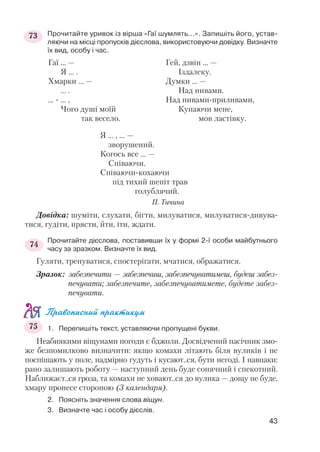Прочитайте уривок із вірша «Гаї шумлять...». Запишіть його, устав
ляючи на місці пропусків дієслова, використовуючи довідку. Визначте
їх вид, особу і час.
Я ... , ... —
зворушений.
Когось все ... —
Співаючи.
Співаючи кохаючи
під тихий шепіт трав
голублячий.
П. Тичина
Довідка: шуміти, слухати, бігти, милуватися, милуватися дивува
тися, гудіти, прясти, йти, іти, ждати.
Прочитайте дієслова, поставивши їх у формі 2 ї особи майбутнього
часу за зразком. Визначте їх вид.
Гуляти, тренуватися, спостерігати, мчатися, ображатися.
Зразок: забезпечити — забезпечиш, забезпечуватимеш, будеш забез
печувати; забезпечите, забезпечуватимете, будете забез
печувати.
Правописний практикум
1. Перепишіть текст, уставляючи пропущені букви.
Неабиякими віщунами погоди є бджоли. Досвідчений пасічник змо
же безпомилково визначити: якщо комахи літають біля вуликів і не
поспішають у поле, надмірно гудуть і кусают..ся, бути негоді. І навпаки:
рано залишають роботу — наступний день буде сонячний і спекотний.
Наближаєт..ся гроза, та комахи не ховают..ся до вулика — дощу не буде,
хмару пронесе стороною (З календаря).
2. Поясніть значення слова віщун.
3. Визначте час і особу дієслів.
43
Гаї ... —
Я ... .
Хмарки ... —
... .
... ... ,
Чого душі моїй
так весело.
Гей, дзвін ... —
Іздалеку.
Думки ... —
Над нивами.
Над нивами приливами,
Купаючи мене,
мов ластівку.
73
74
75
 
