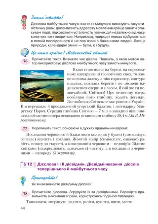 Запам’ятайте!
Дієслова майбутнього часу в значенні минулого виконують таку сти
лістичну роль: допомагають адресату мовлення краще уявити опи
сувані події, підкреслити усталеність певних дій незалежно від часу,
коли про них говориться. Наприклад, природні явища відбуваються
в певній послідовності й не пов’язані з бажаннями людей. Явища
природи, календарні зміни — були, є і будуть.
Це наша країна! Мовленнєвий етикет
Прочитайте текст. Визначте час дієслів. Поясніть, з якою метою ав
тор використовує дієслова майбутнього часу замість минулого.
Якщо стоятимеш на березі, на спресова
ному нашаруванні геологічних епох, то зло
виш очима далеку лінію горизонту, контури
низьких, похилих берегів і не зможеш на
дивуватися озерним плесом. Який же ти не
звичайний, Світязю! Про величину озера,
особливо його глибину, ходять легенди.
За глибиною Світязь не має рівних в Україні.
Він переважає й прославлений угорський Балатон, і легендарну біло
руську Нароч. Середня глибина Світязю — 7 м, а в западині північно
західної частини озера нещодавно встановили глибину 58,4 м (За В. Мі
рошниченком).
Перепишіть текст, обираючи в дужках правильний варіант.
Поєднання червоного й блакитного кольорів у букеті (символізує,
означає) вірність і кохання. Жовтий колір (символізує, означає) ра
дість, повагу до старості, а в поєднанні з червоним — недовір’я. Білими
квітками (підкреслюють, зазначають) чистоту, а в поєднанні з черво
ними — нагороду (З журналу).
§ 12 Дієслова І і ІІ дієвідмін. Дієвідмінювання дієслів
теперішнього й майбутнього часу
Пригадайте!
Як ви визначаєте дієвідміну дієслів?
Прочитайте дієслова. Згрупуйте їх за дієвідмінами. Перевірте пра
вильність виконання вправи, користуючись поданою таблицею.
Танцювати, змерзнути, радити, радіти, купити, шити, мести.
44
77
78
76
 