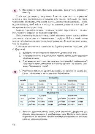 1. Прочитайте текст. Випишіть дієслова. Визначте їх дієвідміну
й особу.
Стоїш посеред городу, задумався. І вже не просто серед городньої
землі, а у вирі таємниць, що оточують тебе своїми стеблами, листями,
чутливими вусиками, гудинням, цвітом, розмаїтими запахами. І коли
підносиш ногу, щоб вийти з городу, то пильно дивишся вниз, щоб не
наступити на живу рослину.
Бо вони справді таки живі, ти в цьому щойно переконався — до яко
гось чудного остраху, до холодку в грудях.
Поволеньки ступаєш по стежці, а тобі здається, що всі вони за тобою
дивляться, підглядають — і соняшники, і гарбузи. Боїшся необережно
зачепити їх, боїшся тих поглядів, бо не розумієш. О, нарешті вже виско
чив на подвір’я!
А потім ще довго стоїш і дивишся на барвисту повінь городню… (За
Є. Гуцалом).
2. Доберіть синоніми до слів барвистий, розмаїтий, вир.
3. Поставте іменники вир, соняшник, гарбуз, погляд, цвіт у родовому
відмінку однини.
4. З якою метою автор використав у тексті дієслова 2 ї особи однини?
Прочитайте текст, змінюючи 2 гу особу однини 1 ю особою мно
жини. Чи змінився текст?
1. Розгляньте таблицю. Зробіть висновок, які закінчення мають діє
слова І дієвідміни, а які — дієслова ІІ дієвідміни.
2. Запишіть дієслова летіти, спати, чути, оголосити, дарувати в усіх
формах теперішнього й майбутнього часу. Виділіть закінчення.
Порівняйте, чи однакові голосні матимуть утворені вами дієслова
в різних часових формах.
І дієвідміна
особа однина множина
1 ша пишу колю чую пишемо колемо чуємо
2 га пишеш колеш чуєш пишете колете чуєте
3 тя пише коле чує пишуть колють чують
ІІ дієвідміна
особа однина множина
1 ша роблю бачу гою робимо бачимо гоїмо
2 га робиш бачиш гоїш робите бачите гоїте
3 тя робить бачить гоїть роблять бачать гоять
46
80
81
 