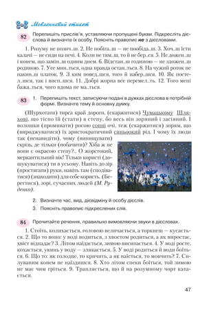 Мовленнєвий етикет
Перепишіть прислів’я, уставляючи пропущені букви. Підкресліть діє
слова й визначте їх особу. Поясніть правопис не з дієсловами.
1. Розуму не позич..ш. 2. Не побіга..ш — не пообіда..ш. 3. Хоч..ш їсти
калачі — не сиди на печі. 4. Коли не тям..ш, то й не бер..ся. 5. Не дожен..ш
і конем, що замін..ш одним днем. 6. Відстан..ш годиною — не здожен..ш
родиною. 7. Усе мин..ться, одна правда остан..ться. 8. На чужий роток не
накин..ш платок. 9. З ким повед..шся, того й набер..шся. 10. Як посте
л..шся, так і висп..шся. 11. Добрі жорна все перемел..ть. 12. Того мені
бажа..ться, чого вдома не ма..ться.
1. Перепишіть текст, записуючи подані в дужках дієслова в потрібній
формі. Визначте тему й основну думку.
(Шурхотати) тирса край дороги, (скаржитися) Чумацькому Шля
хові, що тісно їй (стати) в степу, бо весь він зоряний і засіяний. І
волошки (промивати) росою сонні очі, теж (скаржитися) зорям, що
(вироджуватися) їх аристократичний синьоокий рід. І чому їх люди
так (ненавидіти), чому (винищувати)
скрізь, де тільки (побачити)? Хіба ж не
вони є окрасою степу?.. О жорстокий,
меркантильний вік! Тільки користі (до
шукуватися) ти в усьому. Навіть до зір
(простягати) руки, навіть там (сподіва
тися) (знаходити) для себе користь. (Бе
регтися), зорі, сучасних людей (М. Ру
денко).
2. Визначте час, вид, дієвідміну й особу дієслів.
3. Поясніть правопис підкреслених слів.
Прочитайте речення, правильно вимовляючи звуки в дієсловах.
1. Стоїть, колихається, головою величається, а торкнеш — кусаєть
ся. 2. Що то воно: у воді водиться, з хвостом родиться, а як виростає,
хвіст відпадає? 3. Літом наїдається, зимою висипається. 4. У воді росте,
кохається, укинь у воду — злякається. 5. У воді родиться й води боїть
ся. 6. Що то: як голодне, то кричить, а як наїсться, то мовчить? 7. Си
луваним конем не наїздишся. 8. Хто літом спеки боїться, той зимою
не має чим гріться. 9. Трапляється, що й на розумному чорт ката
ється.
47
83
82
84
 