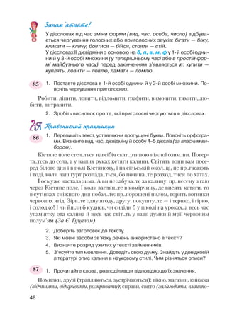 Запам’ятайте!
У дієсловах під час зміни форми (вид, час, особа, число) відбува
ється чергування голосних або приголосних звуків: бігати — біжу,
кликати — кличу, боятися — бійся, стояти — стій.
У дієсловах ІІ дієвідміни з основою на б, п, в, м, ф у 1 й особі одни
ни й у 3 й особі множини (у теперішньому часі або в простій фор
мі майбутнього часу) перед закінченням з’являється л: купити —
куплять, ловити — ловлю, ламати — ломлю.
1. Поставте дієслова в 1 й особі однини й у 3 й особі множини. По
ясніть чергування приголосних.
Робити, ліпити, ловити, відломити, графити, вимовити, тямити, лю
бити, витравити.
2. Зробіть висновок про те, які приголосні чергуються в дієсловах.
Правописний практикум
1. Перепишіть текст, уставляючи пропущені букви. Поясніть орфогра
ми. Визначте вид, час, дієвідміну й особу 4–5 дієслів (за власним ви
бором).
Кістяне поле стел..ться навсібіч скат..ртиною ніжної озим..ни. Повер
та..тесь до села, а у ваших руках кетяги калини. Світять вони вам посе
ред білого дня і в полі Кістяному, і на сільській окол..ці, не пр..гасають
і тоді, коли ваш гурт розпада..ться, бо почина..те розход..тися по хатах.
І ось уже настала зима. А ви не забува..те за калину, пр..несену з гаю
через Кістяне поле. І коли заглян..те в комірчину, де висять кетяги, то
в сутінках сніжного дня побач..те: пр..порошені пилом, горять вогники
червоних ягід. Зірв..те одну ягоду, другу, покушту..те — і терпко, і гірко,
і солодко! І чи йшли б кудись, чи сиділи б у школі на уроках, а весь час
упам’ятку ота калина й весь час світ..ть у ваші думки й мрії червоним
полум’ям (За Є. Гуцалом).
2. Доберіть заголовок до тексту.
3. Які мовні засоби зв’язку речень використано в тексті?
4. Визначте розряд ужитих у тексті займенників.
5. З’ясуйте тип мовлення. Доведіть свою думку. Знайдіть у довідковій
літературі опис калини в науковому стилі. Чим різняться описи?
1. Прочитайте слова, розподіливши відповідно до їх значення.
Помилки, друзі (трапляються, зустрічаються); вікно, магазин, книжка
(відчиняти, відкривати, розкривати); справи, свято (залагодити, влашто
48
85
86
87
 