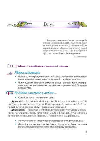 З опануванням мови з’являється потреба
глибше й повніше виявляти себе, примножи
ти наші духовні надбання. Мова веде тебе на
вершини знань і відчиняє двері до духовної
скарбниці людства. Вона — твій найкращий
друг, наставник і постійний порадник.
І. Вихованець
§ 1 Мова — скарбниця духовності народу
Творча лабораторія
 Поясніть, як ви розумієте зміст епіграфа: «Мова веде тебе на вер
шини знань і відчиняє двері до духовної скарбниці людства».
 Чому відомий вітчизняний мовознавець називає мову «найкра
щим другом, наставником і постійним порадником»? Відповідь
обґрунтуйте.
Не бійтесь заглядати у словник…
 Ознайомтеся з тлумаченням слів.
Духовний — 1. Пов’язаний із внутрішнім психічним життям люди
ни, її моральним світом. // розм. Нематеріальний, нетілесний. 2. Стос.
релігії, церкви, належний їм; протилежне світський.
Духовність — зазвичай у побуті під духовністю розуміють мораль
ність, релігійність, певну піднесеність думок і вчинків. Духовність як
високе протиставляється низькому, гріховному й аморальному.
 У якому значенні використано слово духовний І. Вихованцем?
 Доберіть епітети до слів дух, душа, духовність. Складіть кілька
речень із словосполученнями кожного ряду за зразком.
5
 