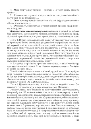 1. Мета твору опису людини — описати … , а твору опису процесу
праці — … .
2. Якщо проаналізувати слова, які використано у творі описі про
цесу праці, то це переважно … .
3. Опис процесу праці складається з таких структурно компози
ційних компонентів … .
4. Особливість розвитку дії у творах описах процесу праці поля
гає в тому, що ... .
Ключові слова та словосполучення: зобразити зовнішність, зв’язок
між характером і зовнішністю людини, зобразити дії та процес праці,
дієслова й прислівники, наступна думка додає до сказаного щось нове.
Текст 1. Перше, що вражало в цій кімнаті, була похмура пітьма. Але
не треба було багато світла, щоб роздивитися внутрішність цієї чима
лої за розміром і досить охайної кімнати: у ній, власне, нічого не було.
При одній стіні тулилася звичайна розкладачка, у кутку коло вікна
вкляк кухонного типу стіл, застелений зеленим папером, на ньому
лампа, олівці на мідній підставці, попільниця. Коло столу приліпився
єдиний у хаті стілець. Коло другої стіни, уже зовсім несподівано, роз
карячився старовинний, важко інструктований комод з опуклими
шухлядами й круглим будильником зверху.
— Вас дивує спартанська простота мого житла, — сказав господар,
присуваючи гостеві стільця й сам сідаючи на розкладачку. — Але кож
не життя має свій стиль.
У повітрі кімнати чувся ледве помітний, чудний запах. У ньому було
щось гіркувате й легке, як павутинка на тлі прозорого неба. Можливо,
то був дух давно розлитих пахощів, дивно поєднаний із запахом житла,
або повільні випари давніх тканин чи килимів, замкнених, може, у ста
ровинному комоді (За В. Підмогильним).
Текст 2. Це починається околиця того міста, де в одній із кімнат ба
гатющого тутешнього музею перед нами постане Мадонна...
Уявляється нам вона близькою до полотен відомих майстрів, мабуть,
відчутна буде в ній школа ота або ота чи, може, постане якраз у свіжості
новизни й неповторності: намальована соковитими, яскравими фарба
ми на небесно блакитному тлі, під яблуневою гілкою, обтяженою пло
дами, хай би, однак, хоч віддалено нагадала собою ту нашу пречисту,
що першою відкрилася нам у дитинстві й що досі стоїть перед очима
кожною своєю барвинкою, виразом, настроєм. Злилася з малям усім
своїм єством, до чогось дослухається й дивиться просто на тебе, наче
каже: «Я ж знаю про тебе все». У її материнському погляді знаходили лас
ку, глибінь любові, стриману материнську гордість за своє дитя й ледь
уловимий смуток якоїсь, тоді нам ще не зрозумілої тривоги. З виду
51
 