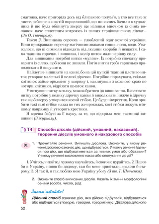 смаглява, наче пригоріла десь від близького полум’я, а тло все таке ж
чисте, небесне, як на тій порцеляновій, що ми колись бачили в худож
ника й що була обкинута зверху ще наївним віночком із синіх во
лошок, наче сплетеним котроюсь із наших тернівщанських дівчат...
(За О. Гончаром).
Текст 3. Вишивана сорочка — улюблений одяг кожної українки.
Вони прикрашали сорочку магічними знаками сонця, поля, води. Ува
жалося, що ці символи відводять від людини хвороби й нещастя. І са
ма тканина сорочки, і вишивка, і колір ниток мали чарівну силу.
Для вишивання потрібні нитки «муліне». Їх потрібно спочатку про
варити із сіллю, щоб вони не линяли. Потім нитки треба гарненько про
полоскати й висушити.
Найлегше вишивати на канві, бо на цій цупкій тканині плетиво ни
ток утворює маленькі й великі дірочки. Потрібно порахувати, скільки
клітинок займе орнамент у ширину і, накинувши з кожного краю по
чотири клітинки, відрізати шматок канви.
Утягнувши нитку в голку, можна братися до вишивання. Вколювати
нитку потрібно у велику дірочку канви й виколювати нижче в дірочку
так, щоб зверху утворився косий стібок. Це буде півхрестик. Коли зро
бити такі самі стібки назад по тих же проколах, косі стібки ляжуть в ін
шому напрямку й утворять хрестики.
Я вдячна бабусі за її науку, за те, що відкрила мені таємниці ви
шивки (З журналу).
§ 14 Способи дієслів (дійсний, умовний, наказовий).
Творення дієслів умовного й наказового способів
1. Прочитайте речення. Випишіть дієслова. Визначте, у якому ре
ченні дієслово означає дію, що відбувається. У якому реченні йдеть
ся про дію, що відбуватиметься за певних умов або обставин?
У якому реченні висловлено наказ або спонукання до дії?
1. Учітесь, читайте, і чужому научайтесь, й свого не цурайтесь. 2. Пішов
би в Україну, пішов би додому, там би мене привітали, зраділи б ста
рому. 3. Я так її, я так люблю мою Україну убогу (З тв. Т. Шевченка).
2. Визначте спосіб виписаних дієслів. Назвіть їх змінні морфологічні
ознаки (особа, число, рід).
Запам’ятайте!
Дійсний спосіб означає дію, яка дійсно відбулася, відбувається
або відбудеться (говорю, говорив, говоритиму). Дієслова дійсного
52
91
 