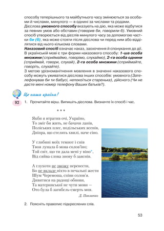 способу теперішнього та майбутнього часу змінюються за особа
ми й числами, минулого — в однині за числами та родами.
Дієслова умовного способу вказують на дію, яка може відбутися
за певних умов або обставин (говорив би, говорили б). Умовний
спосіб утворюється від дієслів минулого часу за допомогою част
ки би (б), яка може стояти після дієслова чи перед ним або відді
лятися від нього кількома словами.
Наказовий спосіб означає наказ, заохочення й спонукання до дії.
В українській мові є три форми наказового способу: 1 ша особа
множини (сприймаймо, говорімо, слухаймо), 2 га особа однини
(сприймай, говори, слухай), 2 га особа множини (сприймайте,
говоріть, слухайте).
З метою урізноманітнення мовлення в значенні наказового спо
собу можуть уживатися дієслова інших способів: умовного (Зате
лефонував би ти бабусі, непокоїться старенька), дійсного (Чи не
дасте мені номер телефону Ваших батьків?).
Це наша країна!
1. Прочитайте вірш. Випишіть дієслова. Визначте їх спосіб і час.
* * *
Якби я втратив очі, Україно,
То зміг би жить, не бачачи ланів,
Поліських плес, подільських ясенів,
Дніпра, що стелить хвилі, наче сіно.
У глибині моїх темнот і снів
Твоя лунала б мова солов’їно;
Той світ, що ти дала мені у віно*,
Від сяйва слова знову б заяснів.
А глухоти не зможу перенести,
Бо не вкладе ніхто в печальні жести
Шум Черемоша, співи солов’я.
Дивитися на радощі обнови,
Та материнської не чути мови —
Ото була б загибель смерть моя.
Д. Павличко
2. Поясніть правопис підкреслених слів.
53
92
 