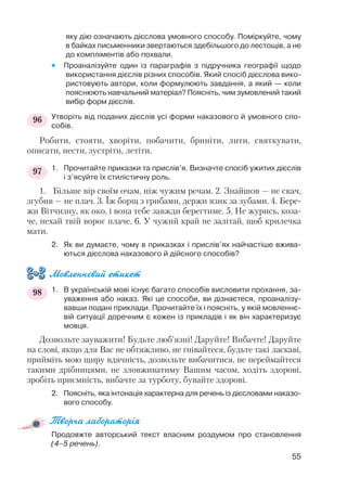 яку дію означають дієслова умовного способу. Поміркуйте, чому
в байках письменники звертаються здебільшого до лестощів, а не
до компліментів або похвали.
 Проаналізуйте один із параграфів з підручника географії щодо
використання дієслів різних способів. Який спосіб дієслова вико
ристовують автори, коли формулюють завдання, а який — коли
пояснюють навчальний матеріал? Поясніть, чим зумовлений такий
вибір форм дієслів.
Утворіть від поданих дієслів усі форми наказового й умовного спо
собів.
Робити, стояти, хворіти, побачити, бриніти, лити, святкувати,
описати, нести, зустріти, летіти.
1. Прочитайте приказки та прислів’я. Визначте спосіб ужитих дієслів
і з’ясуйте їх стилістичну роль.
1. Більше вір своїм очам, ніж чужим речам. 2. Знайшов — не скач,
згубив — не плач. 3. Їж борщ з грибами, держи язик за зубами. 4. Бере
жи Вітчизну, як око, і вона тебе завжди берегтиме. 5. Не журись, коза
че, нехай твій ворог плаче. 6. У чужий край не залітай, щоб крилечка
мати.
2. Як ви думаєте, чому в приказках і прислів’ях найчастіше вжива
ються дієслова наказового й дійсного способів?
Мовленнєвий етикет
1. В українській мові існує багато способів висловити прохання, за
уваження або наказ. Які це способи, ви дізнаєтеся, проаналізу
вавши подані приклади. Прочитайте їх і поясніть, у якій мовленнє
вій ситуації доречним є кожен із прикладів і як він характеризує
мовця.
Дозвольте зауважити! Будьте люб’язні! Даруйте! Вибачте! Даруйте
на слові, якщо для Вас не обтяжливо, не гнівайтеся, будьте такі ласкаві,
прийміть мою щиру вдячність, дозвольте вибачитися, не переймайтеся
такими дрібницями, не зловживатиму Вашим часом, ходіть здорові,
зробіть приємність, вибачте за турботу, бувайте здорові.
2. Поясніть, яка інтонація характерна для речень із дієсловами наказо
вого способу.
Творча лабораторія
Продовжте авторський текст власним роздумом про становлення
(4–5 речень).
55
96
97
98
 