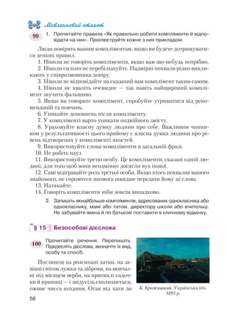 Мовленнєвий етикет
1. Прочитайте правила «Як правильно робити компліменти й відпо
відати на них». Проілюструйте кожне з них прикладом.
Люди повірять вашим компліментам, якщо ви будете дотримувати
ся деяких правил.
1. Ніколи не говоріть компліментів, якщо вам що небудь потрібно.
2. Ніколи сильно не перебільшуйте. Надмірні похвали рідко викли
кають у співрозмовника довіру.
3. Ніколи не відповідайте на сказаний вам комплімент таким самим.
4. Ніколи не хваліть очевидне — так навіть найщиріший комплі
мент звучить фальшиво.
5. Якщо ви говорите комплімент, спробуйте утриматися від реко
мендацій та повчань.
6. Уникайте доповнень після компліменту.
7. У компліменті варто уникати подвійного змісту.
8. Ураховуйте власну думку людини про себе. Важливим чинни
ком у результативності цього прийому є власна думка людини про рі
вень відтворених у компліменті якостей.
9. Використовуйте слова компліменти в загальній фразі.
10. Не робіть пауз.
11. Використовуйте третю особу. Це компліменти, сказані одній лю
дині, для того щоб вони неодмінно досягли вух іншої.
12. Самі відігравайте роль третьої особи. Якщо хтось похвалив вашого
знайомого, не соромтеся якомога швидше передати йому ці слова.
13. Натякайте.
14. Говоріть компліменти ніби зовсім випадково.
2. Запишіть якнайбільше компліментів, адресованих однокласниці або
однокласнику, мамі або татові, директору школи або вчительці.
Не забувайте імена й по батькові поставити в кличному відмінку.
§ 15 Безособові дієслова
Прочитайте речення. Перепишіть.
Підкресліть дієслова, визначте їх вид,
особу та спосіб.
Поглянеш на розсипані хатки, на за
віяні снігом лужки та діброви, на мовчаз
ні під місяцем верби, на притихлі садоч
ки й криниці — і звідусіль сколихнеться,
оживе чиєсь кохання. Отак від хати до
56
99
100
К. Крижицький. Українська ніч.
1895 р.
 
