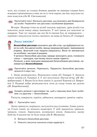 хати, від стежки до стежки йтимеш давніми чи свіжими слідами його,
неждано стрічатимешся з ним, як он із тією парою, що йде закутана од
ним кожухом (За М. Стельмахом).
Прочитайте текст. Випишіть дієслова, що означають дію безвідносно
до особи. Порівняйте такі дієслова з особовими формами.
Вечоріє. Надворі січки на цілий тиждень нарізано, дров цілий стос
наколено, води повну діжку наношено. У хаті також усе напечене та
наварене. Такі тут пахощі, що хоч би й святим був, не втримаєшся —
згрішиш і покуштуєш чогось смачного, як мама не бачать (У. Самчук).
Запам’ятайте!
Безособові дієслова означають дію або стан, що відбуваються са
мі по собі, без діючої особи, явища природи (вечоріє), переживання
(горює), фізичний стан людини (морозить). Вони не змінюються
за особами, числами й родами.
У реченні безособові дієслова завжди виконують роль головного
члена — присудка, при якому ніколи немає підмета.
Речення, у яких присудок виражений безособовим дієсловом, на
зиваються безособовими.
Прочитайте речення. Перепишіть. Підкресліть безособові дієслова,
визначте їх вид і час.
1. Знову розвиднилось. Показалося сонце (О. Гончар). 2. Запахло
дужче осінню (А. Головко). 3. У лісі посутеніло. Настав вечір. (М. Ко
цюбинський). 4. Видно було його навіть із далекої Хортиці (А. Кащен
ко). 5. Надворі добре розвидняється, хоча до сходу сонця ще далеко
(М. Коцюбинський).
Складіть речення з дієсловами так, щоб у першому воно було особо
вим, а в другому — безособовим.
Тиснути, повернути, терпіти, займатися, нахмарити, гриміти, горіти.
1. Прочитайте текст.
Знову грякнуло, затріщало, застукотіло над головами. Злива дужча
ла. Стало темно, як пізнього надвечір’я. У небі трахкотіло, грюкало,
тріщало, гупало. Здригалася, коливалася земля. Здавалося, цьому
буйству й шаленству не буде кінця (За В. Маликом).
2. Випишіть безособові дієслова.
3. Поясніть лексичне значення слова надвечір’я.
57
101
102
103
104
 