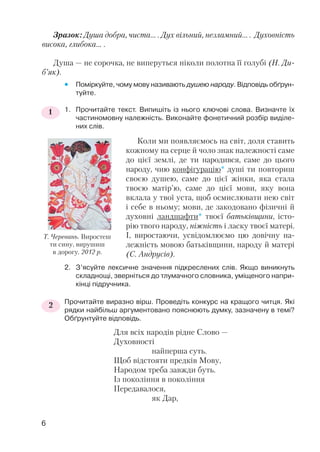 Зразок: Душа добра, чиста… . Дух вільний, незламний… . Духовність
висока, глибока… .
Душа — не сорочка, не виперуться ніколи полотна її голубі (Н. Ди
б’як).
 Поміркуйте, чому мову називають душею народу. Відповідь обґрун
туйте.
1. Прочитайте текст. Випишіть із нього ключові слова. Визначте їх
частиномовну належність. Виконайте фонетичний розбір виділе
них слів.
Коли ми появляємось на світ, доля ставить
кожному на серце й чоло знак належності саме
до цієї землі, де ти народився, саме до цього
народу, чию конфігурацію* душі ти повториш
своєю душею, саме до цієї жінки, яка стала
твоєю матір’ю, саме до цієї мови, яку вона
вклала у твої уста, щоб осмислювати нею світ
і себе в ньому; мови, де закодовано фізичні й
духовні ландшафти* твоєї батьківщини, істо
рію твого народу, ніжність і ласку твоєї матері.
І, виростаючи, усвідомлюємо цю довічну на
лежність мовою батьківщини, народу й матері
(С. Андрусів).
2. З’ясуйте лексичне значення підкреслених слів. Якщо виникнуть
складнощі, зверніться до тлумачного словника, уміщеного напри
кінці підручника.
Прочитайте виразно вірш. Проведіть конкурс на кращого читця. Які
рядки найбільш аргументовано пояснюють думку, зазначену в темі?
Обґрунтуйте відповідь.
Для всіх народів рідне Слово —
Духовності
найперша суть.
Щоб відстояти предків Мову,
Народом треба завжди буть.
Із покоління в покоління
Передавалося,
як Дар,
1
2
6
Т. Черевань. Виростеш
ти сину, вирушиш
в дорогу. 2012 р.
 