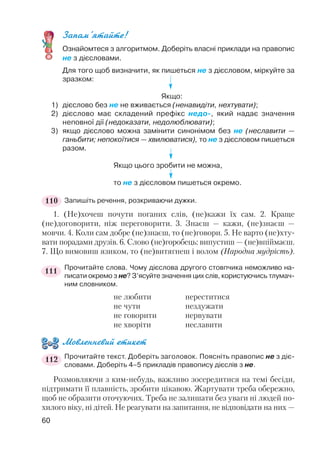 Запам’ятайте!
Ознайомтеся з алгоритмом. Доберіть власні приклади на правопис
не з дієсловами.
Для того щоб визначити, як пишеться не з дієсловом, міркуйте за
зразком:
Якщо:
1) дієслово без не не вживається (ненавидіти, нехтувати);
2) дієслово має складений префікс недо , який надає значення
неповної дії (недоказати, недолюблювати);
3) якщо дієслово можна замінити синонімом без не (неславити —
ганьбити; непокоїтися — хвилюватися), то не з дієсловом пишеться
разом.
Якщо цього зробити не можна,
то не з дієсловом пишеться окремо.
Запишіть речення, розкриваючи дужки.
1. (Не)хочеш почути поганих слів, (не)кажи їх сам. 2. Краще
(не)договорити, ніж переговорити. 3. Знаєш — кажи, (не)знаєш —
мовчи. 4. Коли сам добре (не)знаєш, то (не)говори. 5. Не варто (не)хту
вати порадами друзів. 6. Слово (не)горобець: випустиш — (не)впіймаєш.
7. Що вимовиш язиком, то (не)витягнеш і волом (Народна мудрість).
Прочитайте слова. Чому дієслова другого стовпчика неможливо на
писати окремо з не? З’ясуйте значення цих слів, користуючись тлумач
ним словником.
не любити нереститися
не чути нездужати
не говорити нервувати
не хворіти неславити
Мовленнєвий етикет
Прочитайте текст. Доберіть заголовок. Поясніть правопис не з діє
словами. Доберіть 4–5 прикладів правопису дієслів з не.
Розмовляючи з ким небудь, важливо зосередитися на темі бесіди,
підтримати її плавність, зробити цікавою. Жартувати треба обережно,
щоб не образити оточуючих. Треба не залишати без уваги ні людей по
хилого віку, ні дітей. Не реагувати на запитання, не відповідати на них —
60
110
111
112
 