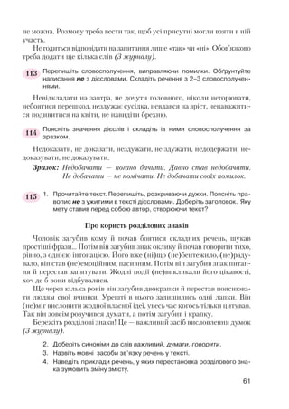 не можна. Розмову треба вести так, щоб усі присутні могли взяти в ній
участь.
Не годиться відповідати на запитання лише «так» чи «ні». Обов’язково
треба додати ще кілька слів (З журналу).
Перепишіть словосполучення, виправляючи помилки. Обґрунтуйте
написання не з дієсловами. Складіть речення з 2–3 словосполучен
нями.
Невідкладати на завтра, не дочути головного, ніколи негорювати,
небоятися перешкод, нездужає сусідка, невдався на зріст, ненаважити
ся подивитися на квіти, не навидіти брехню.
Поясніть значення дієслів і складіть із ними словосполучення за
зразком.
Недоказати, не доказати, нездужати, не здужати, недодержати, не
доказувати, не доказувати.
Зразок: Недобачати — погано бачити. Давно став недобачати.
Не добачати — не помічати. Не добачати своїх помилок.
1. Прочитайте текст. Перепишіть, розкриваючи дужки. Поясніть пра
вопис не з ужитими в тексті дієсловами. Доберіть заголовок. Яку
мету ставив перед собою автор, створюючи текст?
Про користь розділових знаків
Чоловік загубив кому й почав боятися складних речень, шукав
простіші фрази… Потім він загубив знак оклику й почав говорити тихо,
рівно, з однією інтонацією. Його вже (ні)що (не)бентежило, (не)раду
вало, він став (не)емоційним, пасивним. Потім він загубив знак питан
ня й перестав запитувати. Жодні події (не)викликали його цікавості,
хоч де б вони відбувалися.
Ще через кілька років він загубив двокрапки й перестав пояснюва
ти людям свої вчинки. Урешті в нього залишились одні лапки. Він
(не)міг висловити жодної власної ідеї, увесь час когось тільки цитував.
Так він зовсім розучився думати, а потім загубив і крапку.
Бережіть розділові знаки! Це — важливий засіб висловлення думок
(З журналу).
2. Доберіть синоніми до слів важливий, думати, говорити.
3. Назвіть мовні засоби зв’язку речень у тексті.
4. Наведіть приклади речень, у яких перестановка розділового зна
ка зумовить зміну змісту.
61
113
114
115
 