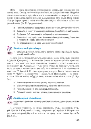 Вода — вічне оновлення, продовження життя, яке неможливе без
союзу двох. Союзу чистого й цнотливого, як джерельна вода. Парубки
часто домовляються про побачення з дівчатами біля джерел і криниць,
перші знайомства також нерідко відбуваються біля води. Вона міцно
з’єднує серця, про які люди незабаром скажуть: «Вони між собою не
розлийвода» (За В. Супруненком).
2. Поясніть правопис розділових знаків в останньому реченні тексту.
3. Випишіть із тексту спільнокореневі слова й розберіть їх за будовою.
4. Розберіть 2–3 дієслова (за вибором) як частини мови.
5. Випишіть із тексту дієслова й визначте їх вид і дієвідміну. Запишіть
їх у формі 2 ї особи однини й множини.
6. Чи справді кринична вода має винятковий смак?
Правописний практикум
1. Запишіть речення, уставляючи замість крапок пропущені букви,
поясніть свій вибір.
1. Хата без господаря тул..ться до горя й не може зблиснути вікнами
надій (В. Крищенко). 2. Українське слово не просто заявило про своє
воскресіння: воно дов..ло на повен голос, що воно — велике слово вели
кого народу (Б. Харчук). 3. Чу..ш, пісня лунає, ти мимохіть тягн..шся
вслід за нею — вона старіша від тебе на тисячоліття й на тисячоліття
молодша (І. Драч). 4. Ніхто не придумав розлуку, То в осінь приход..ть
зима (Г. Чубач). 5. Незабутнє — забуд..ться. Неможливе — не здійс
н..ться. Навіть чисте забрудн..ться, тільки пісня залиш..ться (Г. Чу
бач).
2. Виконайте синтаксичний розбір першого речення.
3. Визначте розряд використаних у реченнях займенників.
4. Поясніть значення слів мимохідь і мимохіть.
5. Розкрийте зміст вислову велике слово великого народу.
Правописний практикум
Перепишіть речення, на місці крапок уставляючи, де потрібно, м’який
знак.
1. Ступай упевнено, не бійся, відважним буд.. , несхитним буд..
(О. Лупій). 2. Кажу собі: «Не вір.. неправді!» (Г. Чубач). 3. Попри хма
ри чвари, попри сірі будні, ти кладеш.. на душу гарне слово «Буд..мо!»
(М. Сом).
63
119
120
 