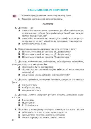 УЗАГАЛЬНЕННЯ ДО ВИВЧЕНОГО
1. Розкажіть про дієслово як самостійну частину мови.
2. Перевірте свої знання за допомогою тесту.
І варіант
1. Дієслово — це
А самостійна частина мови, що означає дію або стан і відповідає
на питання що робить (що зробить) предмет? що з ним ро
биться (що зробиться)?
Б самостійна частина мови, що вказує на особу, а також указує
на предмети, ознаку, кількість, не називаючи їх конкретно
В службова частина мови
2. Правильно визначено синтаксичну роль дієслова в рядку
А Шумить сосновий ліс довкола (В. Яворівський)
Б Шумить сосновий ліс довкола (В. Яворівський)
В Шумить сосновий ліс довкола (В. Яворівський)
3. Дієслова недоговорити, недописати, недогодувати, недосидіти,
недочути пишуться з не разом, бо
А дієслова без не не вживаються
Б дієслова мають складений префікс недо , який надає значення
неповної дії
В усі дієслова можна замінити синонімом без не
4. Дієслова зустрічав, святкував, дивилася, купувала, їли вжито у
формі
А минулого часу
Б майбутнього часу
В теперішнього часу
5. Дієслова летіти, говорити, робити, бачити, знаходити нале
жать до
А І дієвідміни
Б ІІ дієвідміни
В І і ІІ дієвідміни
6. Визначте, у якому рядку допущено помилку в написанні дієслів
А виїжджаїш, чешиш, колиш, в’яжиш, вертеш
Б даєш, печеш, свистиш, заводиш, володієш
В носиш, народжуєш, ладиш, ходиш, ловиш
64
121
 