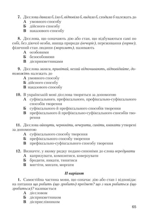 7. Дієслова давала б, їла б, відповіла б, видала б, сходила б належать до
А умовного способу
Б дійсного способу
В наказового способу
8. Дієслова, що означають дію або стан, що відбуваються самі по
собі, без діючої особи, явища природи (вечоріє), переживання (горює),
фізичний стан людини (морозить), називають
А особовими
Б безособовими
В дієприкметниками
9. Дієслова загаси, привітай, нехай відпочивають, відповідайте, до
поможіть належать до
А умовного способу
Б дійсного способу
В наказового способу
10. В українській мові дієслова творяться за допомогою
А суфіксального, префіксального, префіксально суфіксального
способів творення
Б суфіксального й префіксального способів творення
В префіксального й префіксально суфіксального способів тво
рення
11. Дієслова ойкнути, червоніти, вечеряти, синіти, квакати утворені
за допомогою
А суфіксального способу творення
Б префіксального способу творення
В префіксально суфіксального способу творення
12. Визначте, у якому рядку подано синоніми до слова вередувати
А капризувати, комизитися, коверзувати
Б бродити, никати, тинятися
В мигтіти, мигати, моргати
ІІ варіант
1. Самостійна частина мови, що означає дію або стан і відповідає
на питання що робить (що зробить) предмет? що з ним робиться (що
зробиться)? називається
А дієсловом
Б дієприкметником
В дієприслівником
65
 