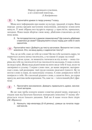Народу древнього сумління,
а не словесний інвентар…
Л. Кондратенко
1. Прочитайте уривок із твору учениці 7 класу.
Мова несе інформацію про націю: культуру, традиції, історію. Вона
передає досвід предків наступним поколінням, допомагає осмислити
минуле. У мові зібрана вся мудрість народу: у прислів’ях, приказках,
загадках. Поки нація зберігає свою мову, дбайливо ставлячись до неї,
вона жива.
2. Чи погоджуєтеся ви з думкою семикласниці? Що значить дбайливо
ставитися до мови? Сформулюйте кілька порад для себе й своїх
однолітків.
Прочитайте текст. Доберіть до тексту заголовок. Визначте тип і стиль
мовлення. Хто, на вашу думку, є адресатом тексту?
Так, це до тебе, саме до тебе це слово! Це від тебе залежить зараз, чи
порветься золота нитка тисячоліть, а чи оживе й заграє на сонці!
Чуєш, пісня лунає, ти мимохіть тягнешся вслід за нею — вона ста
ріша від тебе на тисячоліття й на тисячоліття молодша. Слово в пісні,
як вода в ріці. Жива вода рідної мови на ноги зведе тебе й тоді, коли ти
зневірився в усьому. І перше слово твоє, до мами звернене, материн
ське слово, хай розширює твої груди озоном людської гідності. Це ти
несеш слово в серці, як наполохану пташку. Слово довірилося тобі й
повірило в тебе. Не сполохай рідного слова, а захисти його, до серця
притули, життям своїм переповни. Ти, саме ти — і ніхто інший (За І. Дра
чем).
1. Прочитайте висловлення. Доведіть правильність думки, вислов
леної автором.
Як же нам треба плекати кожне словечко рідної мови, передане в
спадок нам від багатьох багатьох попередніх поколінь! У ньому збе
рігається тепло їхнього дихання. Хай же й наше тепло його зігріє
(М. Шумило).
2. Напишіть твір мініатюру (5–6 речень), узявши за початок пода
ний вислів.
3
7
4
5
 