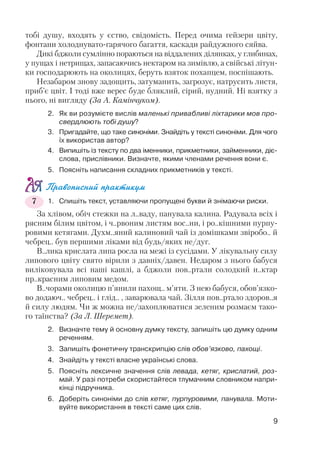 9
тобі душу, входять у єство, свідомість. Перед очима гейзери цвіту,
фонтани холоднувато гарячого багаття, каскади райдужного сяйва.
Дикі бджоли сумлінно пораються на віддалених ділянках, у глибинах,
у пущах і нетрищах, запасаючись нектаром на зимівлю, а свійські літун
ки господарюють на околицях, беруть взяток похапцем, поспішають.
Незабаром знову задощить, затуманить, загрозує, натрусить листя,
приб’є цвіт. І тоді вже верес буде бляклий, сірий, нудний. Ні взятку з
нього, ні вигляду (За А. Камінчуком).
2. Як ви розумієте вислів маленькі привабливі ліхтарики мов про
свердлюють тобі душу?
3. Пригадайте, що таке синоніми. Знайдіть у тексті синоніми. Для чого
їх використав автор?
4. Випишіть із тексту по два іменники, прикметники, займенники, діє
слова, прислівники. Визначте, якими членами речення вони є.
5. Поясніть написання складних прикметників у тексті.
Правописний практикум
1. Спишіть текст, уставляючи пропущені букви й знімаючи риски.
За хлівом, обіч стежки на л..ваду, панувала калина. Радувала всіх і
рясним білим цвітом, і ч..рвоним листям вос..ни, і ро..кішними пурпу
ровими кетягами. Духм..яний калиновий чай із домішками звіробо.. й
чебрец.. був першими ліками від будь/яких не/дуг.
В..лика крислата липа росла на межі із сусідами. У лікувальну силу
липового цвіту свято вірили з давніх/давен. Недаром з нього бабуся
виліковувала всі наші кашлі, а бджоли пов..ртали солодкий н..ктар
пр..красним липовим медом.
В..чорами околицю п’янили пахощ.. м’яти. З нею бабуся, обов’язко
во додаюч.. чебрец.. і глід.. , заварювала чай. Зілля пов..ртало здоров..я
й силу людям. Чи ж можна не/захоплюватися зеленим розмаєм тако
го таїнства? (За Л. Шеремет).
2. Визначте тему й основну думку тексту, запишіть цю думку одним
реченням.
3. Запишіть фонетичну транскрипцію слів обов’язково, пахощі.
4. Знайдіть у тексті власне українські слова.
5. Поясніть лексичне значення слів левада, кетяг, крислатий, роз
май. У разі потреби скористайтеся тлумачним словником напри
кінці підручника.
6. Доберіть синоніми до слів кетяг, пурпуровими, панувала. Моти
вуйте використання в тексті саме цих слів.
7
 