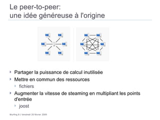 Le peer-to-peer:  une idée généreuse à l'origine  Partager la puissance de calcul inutilisée  Mettre en commun des ressources  fichiers Augmenter la vitesse de steaming en multipliant les points d'entrée joost  