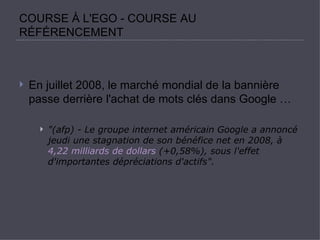 COURSE À L'EGO - COURSE AU RÉFÉRENCEMENT En juillet 2008, le marché mondial de la bannière passe derrière l'achat de mots clés dans Google …  &quot;(afp) - Le groupe internet américain Google a annoncé jeudi une stagnation de son bénéfice net en 2008, à  4,22 milliards de dollars  (+0,58%), sous l'effet d'importantes dépréciations d'actifs&quot;.   
