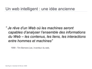 Un web intelligent : une idée ancienne ”  Je rêve d’un Web où les machines seront capables d’analyser l’ensemble des informations du Web – les contenus, les liens, les interactions entre hommes et machines” 1999 - Tim Berners-Lee, inventeur du web,  