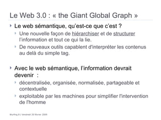 Le Web 3.0 : « the Giant Global Graph » Le web sémantique, qu’est-ce que c’est ?  Une nouvelle façon de  hiérarchiser  et de  structurer  l’information et tout ce qui la lie.  De nouveaux outils capablent d'interpréter les contenus au delà du simple tag. Avec le web sémantique, l’information devrait devenir  : décentralisée, organisée, normalisée, partageable et contextuelle exploitable par les machines pour simplifier l'intervention de l'homme  