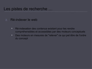 Les pistes de recherche …  Ré-indexer le web  Ré-indexation des contenus existant pour les rendre compréhensibles et accessibles par des moteurs conceptuels  Des moteurs en mesures de &quot;relever&quot; ce qui pet être de l'ordre du concept  