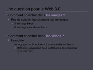 Une question pour le Web 3.0  Comment chercher dans  les images ?   Pas de solution franchement technologique  Une image bleue  Une image avec des enfants  Comment chercher dans  les vidéos ?   Une piste  Le taggage par la lecture automatique des contenus  Méthode Dailymotion pour la détection des contenus  (type shazam) 