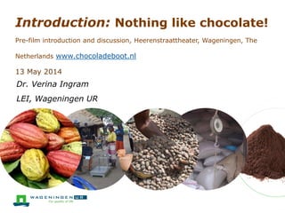 Introduction: Nothing like chocolate!
Pre-film introduction and discussion, Heerenstraattheater, Wageningen, The
Netherlands www.chocoladeboot.nl
13 May 2014
Dr. Verina Ingram
LEI, Wageningen UR
 