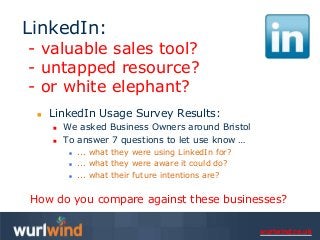 LinkedIn:
- valuable sales tool?
- untapped resource?
- or white elephant?
    LinkedIn Usage Survey Results:
        We asked Business Owners around Bristol
        To answer 7 questions to let use know …
             ... what they were using LinkedIn for?
             ... what they were aware it could do?
             ... what their future intentions are?


How do you compare against these businesses?

                                                       wurlwind.co.uk
 