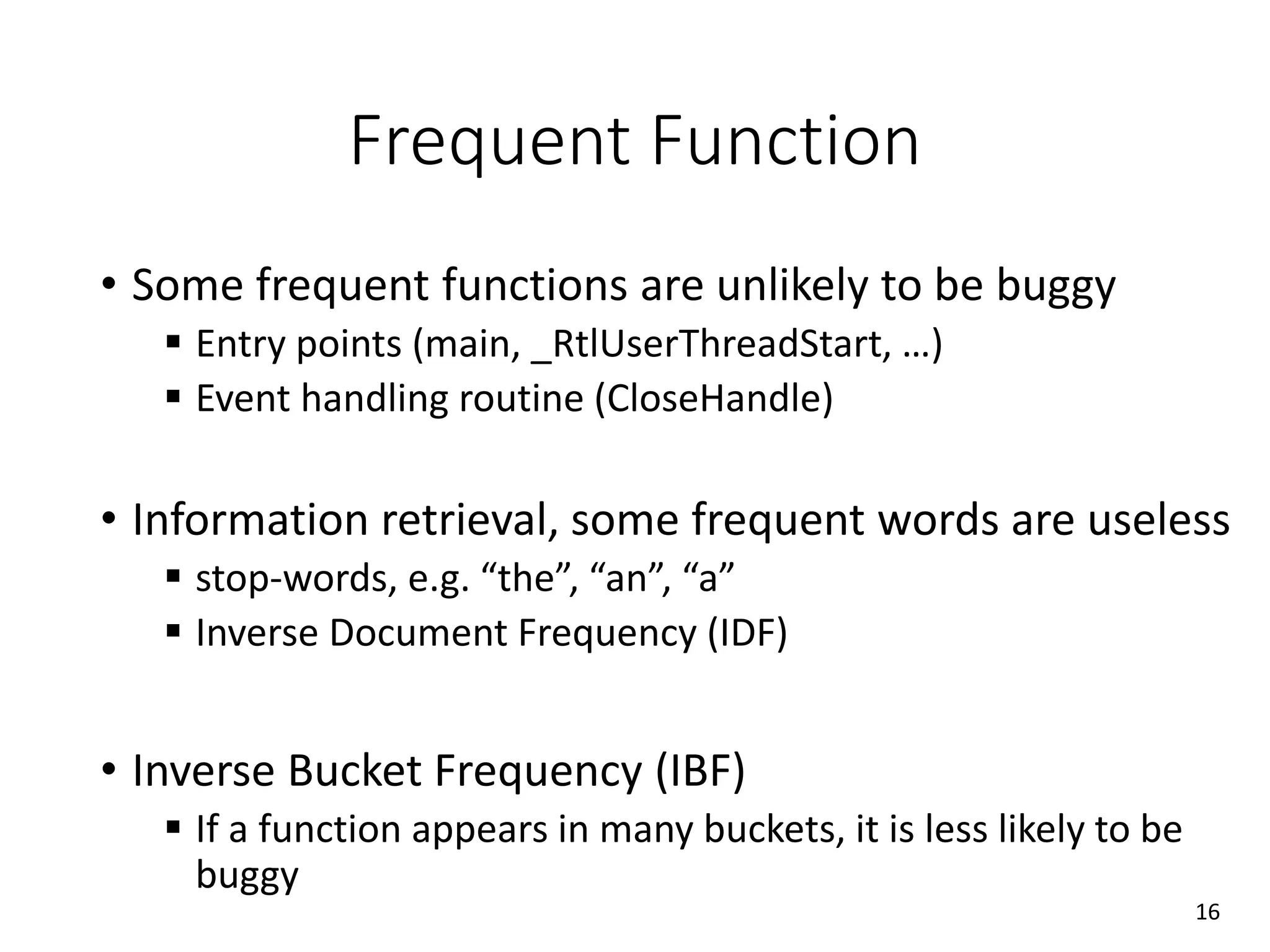 Frequent Function
• Some frequent functions are unlikely to be buggy
 Entry points (main, _RtlUserThreadStart, …)
 Event handling routine (CloseHandle)
• Information retrieval, some frequent words are useless
 stop-words, e.g. “the”, “an”, “a”
 Inverse Document Frequency (IDF)
• Inverse Bucket Frequency (IBF)
 If a function appears in many buckets, it is less likely to be
buggy
16
 