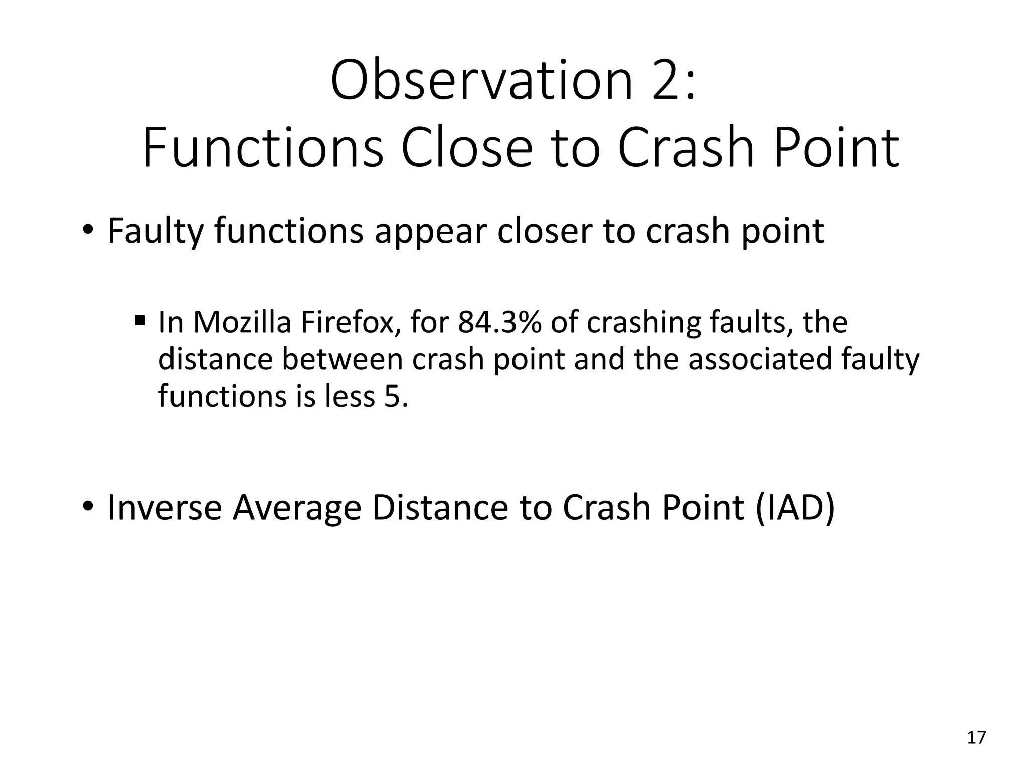 Observation 2:
Functions Close to Crash Point
• Faulty functions appear closer to crash point
 In Mozilla Firefox, for 84.3% of crashing faults, the
distance between crash point and the associated faulty
functions is less 5.
• Inverse Average Distance to Crash Point (IAD)
17
 