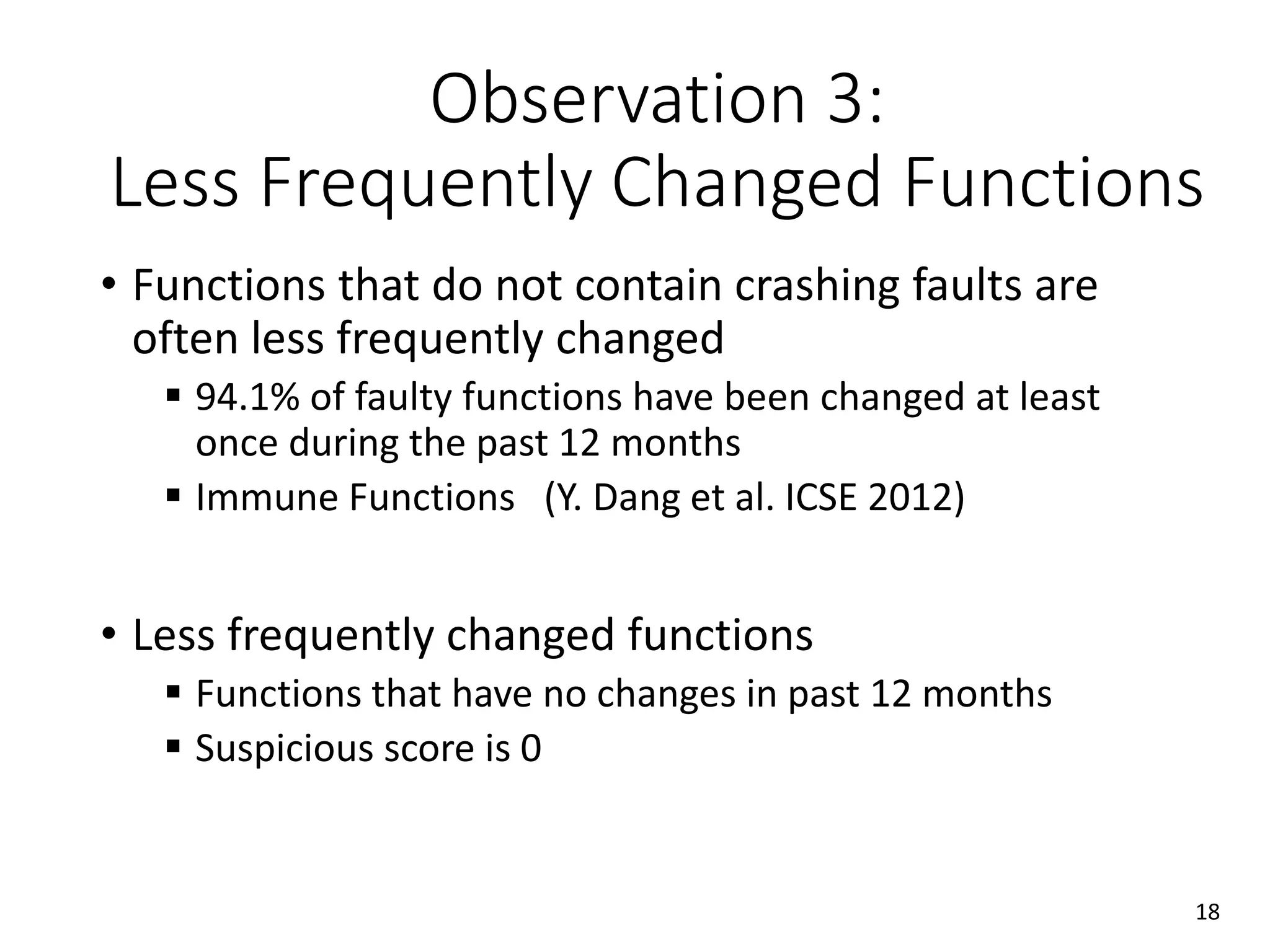 Observation 3:
Less Frequently Changed Functions
• Functions that do not contain crashing faults are
often less frequently changed
 94.1% of faulty functions have been changed at least
once during the past 12 months
 Immune Functions (Y. Dang et al. ICSE 2012)
• Less frequently changed functions
 Functions that have no changes in past 12 months
 Suspicious score is 0
18
 