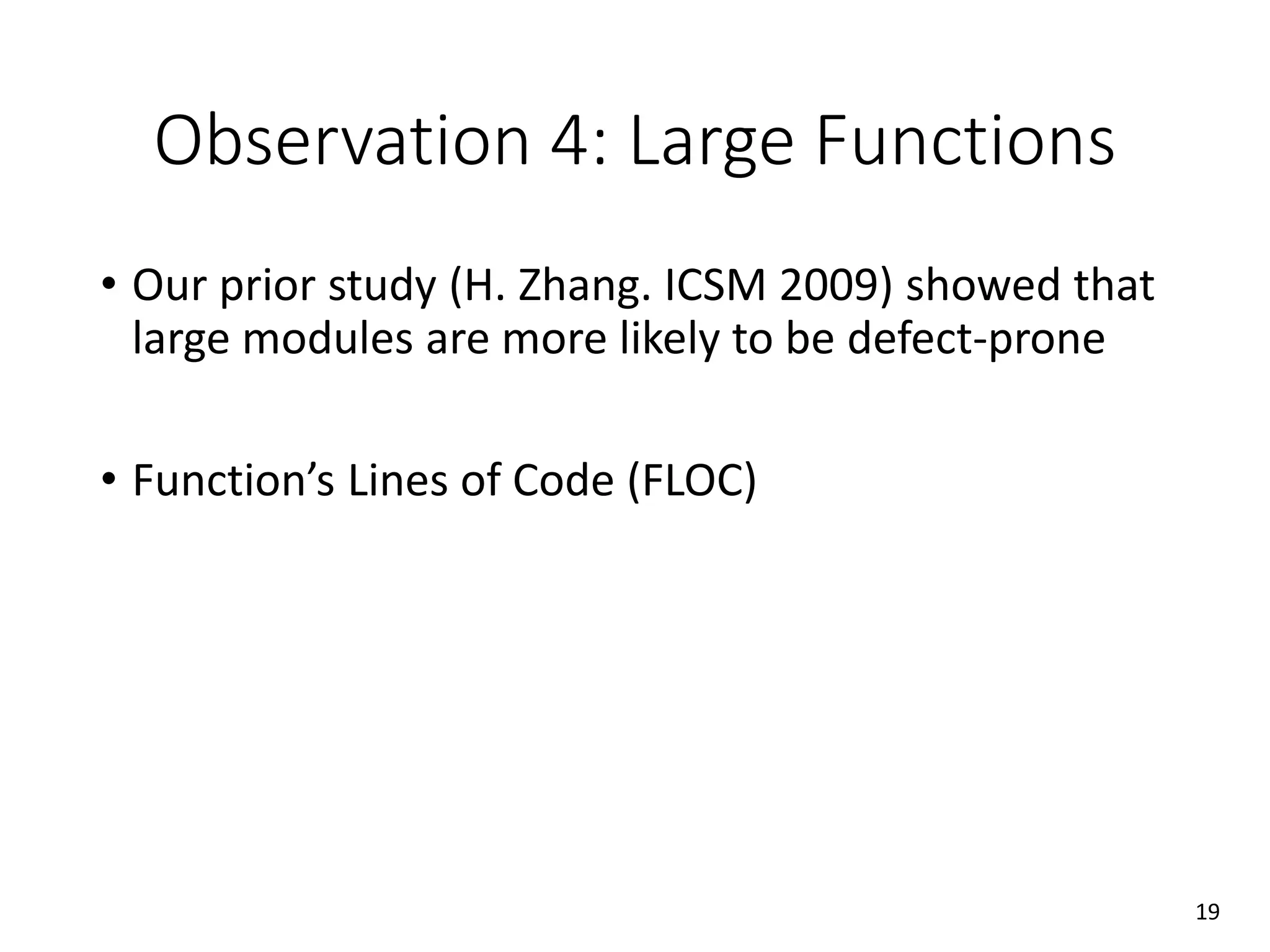 Observation 4: Large Functions
• Our prior study (H. Zhang. ICSM 2009) showed that
large modules are more likely to be defect-prone
• Function’s Lines of Code (FLOC)
19
 
