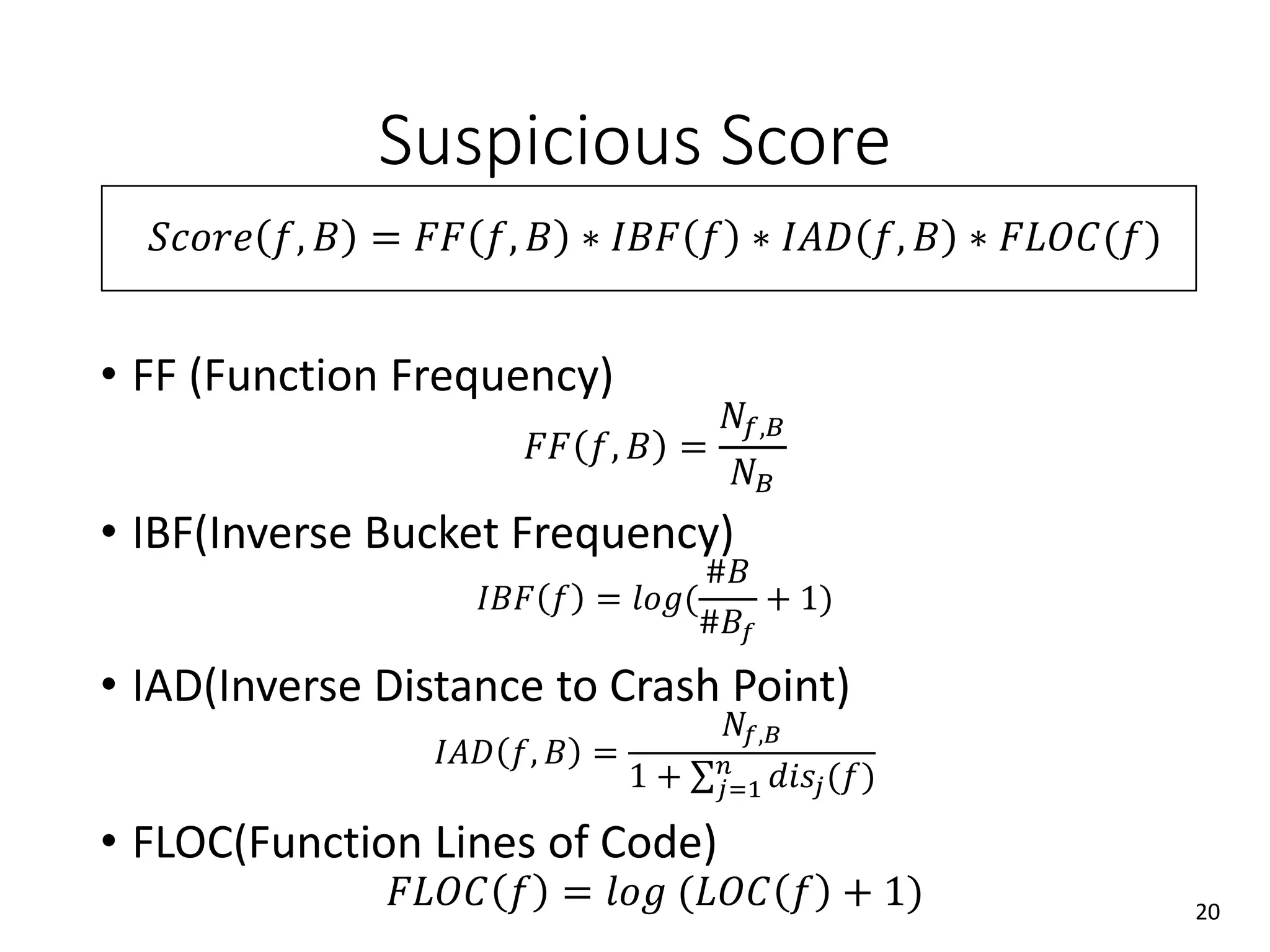Suspicious Score
𝑆𝑐𝑜𝑟𝑒 𝑓, 𝐵 = 𝐹𝐹 𝑓, 𝐵 ∗ 𝐼𝐵𝐹 𝑓 ∗ 𝐼𝐴𝐷 𝑓, 𝐵 ∗ 𝐹𝐿𝑂𝐶(𝑓)
• FF (Function Frequency)
𝐹𝐹 𝑓, 𝐵 =
𝑁𝑓,𝐵
𝑁 𝐵
• IBF(Inverse Bucket Frequency)
𝐼𝐵𝐹 𝑓 = 𝑙𝑜𝑔(
#𝐵
#𝐵𝑓
+ 1)
• IAD(Inverse Distance to Crash Point)
𝐼𝐴𝐷 𝑓, 𝐵 =
𝑁𝑓,𝐵
1 + 𝑗=1
𝑛
𝑑𝑖𝑠𝑗(𝑓)
• FLOC(Function Lines of Code)
𝐹𝐿𝑂𝐶 𝑓 = 𝑙𝑜𝑔 (𝐿𝑂𝐶 𝑓 + 1) 20
 