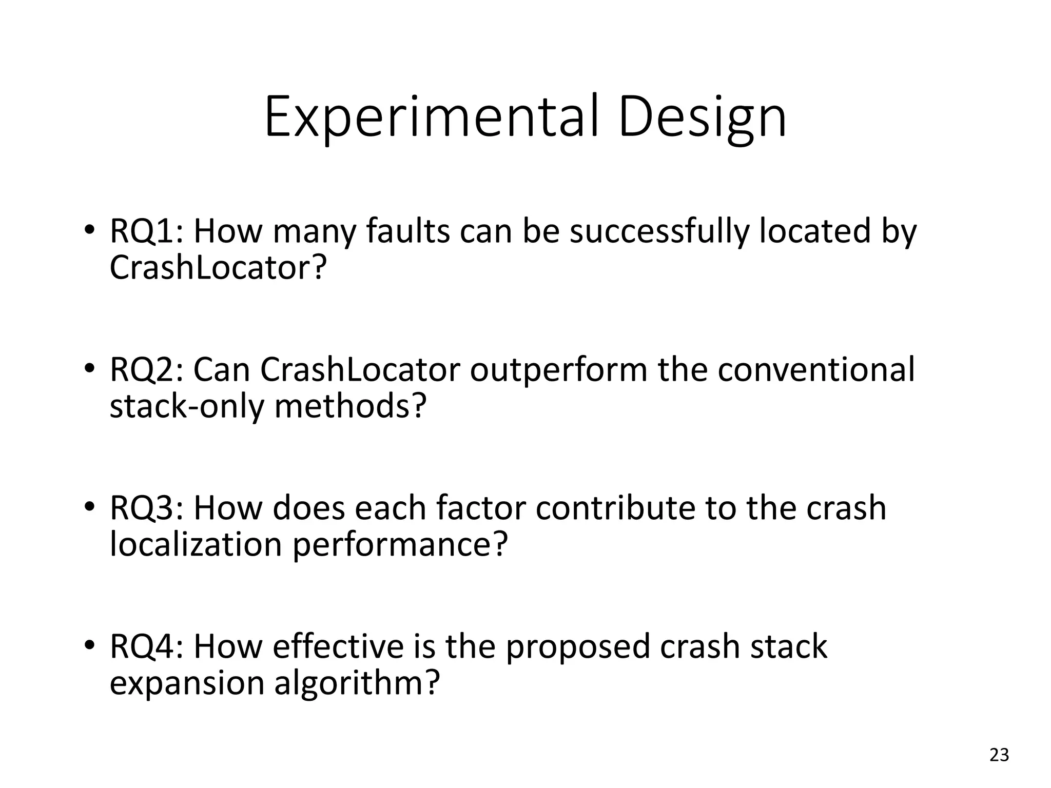 Experimental Design
• RQ1: How many faults can be successfully located by
CrashLocator?
• RQ2: Can CrashLocator outperform the conventional
stack-only methods?
• RQ3: How does each factor contribute to the crash
localization performance?
• RQ4: How effective is the proposed crash stack
expansion algorithm?
23
 