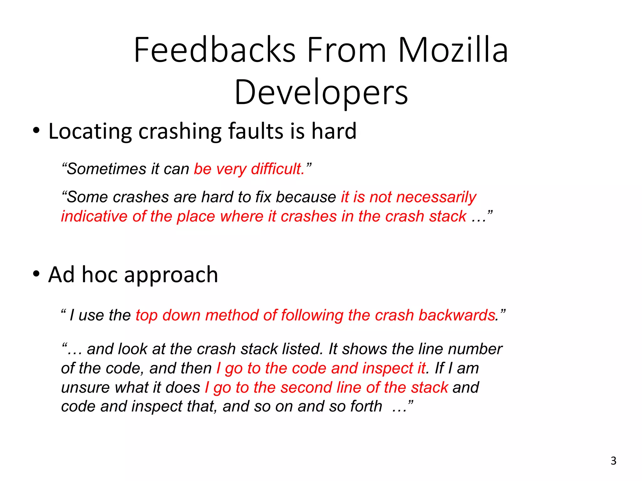 Feedbacks From Mozilla
Developers
• Locating crashing faults is hard
• Ad hoc approach
“… and look at the crash stack listed. It shows the line number
of the code, and then I go to the code and inspect it. If I am
unsure what it does I go to the second line of the stack and
code and inspect that, and so on and so forth …”
“Some crashes are hard to fix because it is not necessarily
indicative of the place where it crashes in the crash stack …”
“ I use the top down method of following the crash backwards.”
“Sometimes it can be very difficult.”
3
 