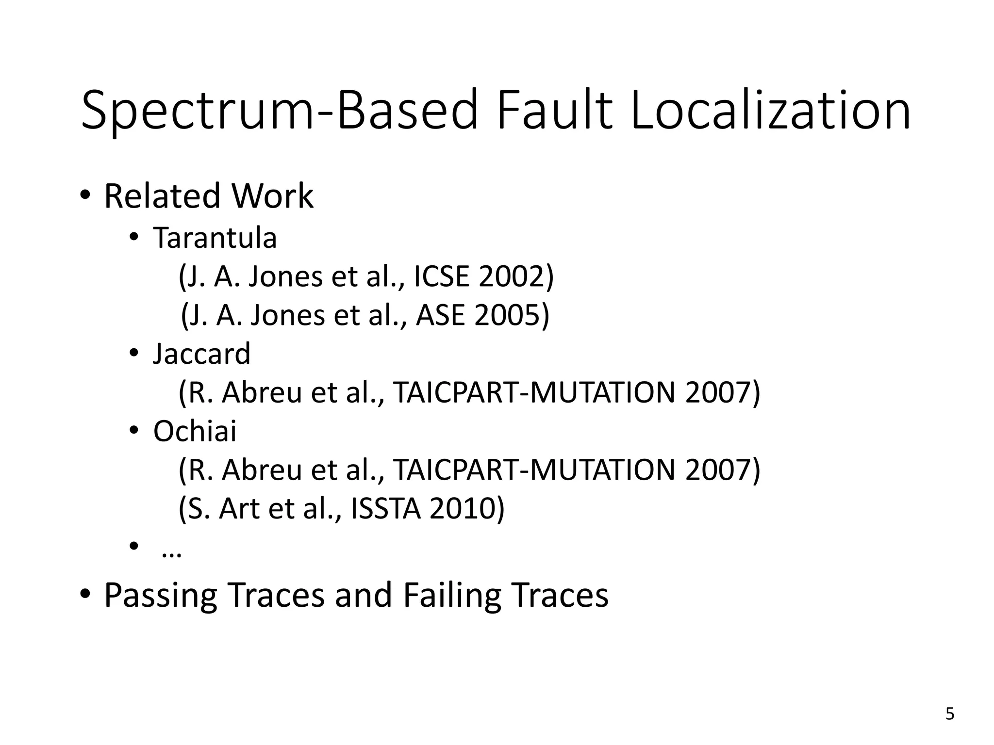 • Related Work
• Tarantula
(J. A. Jones et al., ICSE 2002)
(J. A. Jones et al., ASE 2005)
• Jaccard
(R. Abreu et al., TAICPART-MUTATION 2007)
• Ochiai
(R. Abreu et al., TAICPART-MUTATION 2007)
(S. Art et al., ISSTA 2010)
• …
• Passing Traces and Failing Traces
Spectrum-Based Fault Localization
5
 