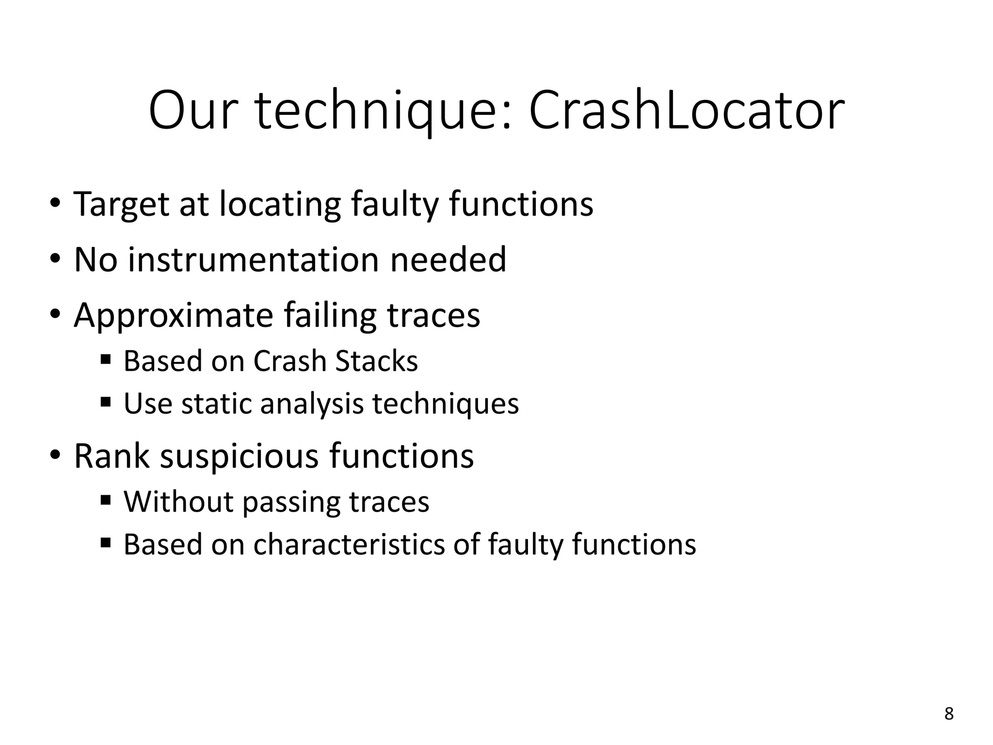 Our technique: CrashLocator
• Target at locating faulty functions
• No instrumentation needed
• Approximate failing traces
 Based on Crash Stacks
 Use static analysis techniques
• Rank suspicious functions
 Without passing traces
 Based on characteristics of faulty functions
8
 