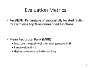 Evaluation Metrics
• Recall@N: Percentage of successfully located faults
by examining top N recommended functions
• Mean Reciprocal Rank (MRR)
 Measure the quality of the ranking results in IR
 Range value: 0 ~ 1
 Higher value means better ranking
22
 