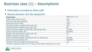 Business case (1) - Assumptions
▪ Information provided by Olam staff
▪ Assume farmers rent the equipment
11
Parameter Value (Nigerian Naira)
Labor costs (N per hour) 125
Rice price (N per kg paddy) 169
Fuel price (N per liter) 165.7
Harvesting labor needed (hours per ha) 160
Threshing labor needed (hours per ha) 80
Cost of renting reaper (model 4GL-120) (N per ha) 17,500
Cost of buying reaper (N) 820,000
Reaper fuel consumption (liters per ha) 4.5
Reaper capacity (ha per day) 1
Cost of renting thresher (model Sh 101-2) (N per ha) 10,000
Cost of buying thresher (N) 350,000
Thresher fuel consumption (liters per ha) 5.5
Thresher capacity (metric ton of input (dried plant material) per hour) 1
 