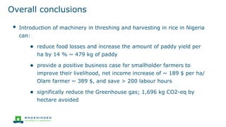 Overall conclusions
▪ Introduction of machinery in threshing and harvesting in rice in Nigeria
can:
● reduce food losses and increase the amount of paddy yield per
ha by 14 % ~ 479 kg of paddy
● provide a positive business case for smallholder farmers to
improve their livelihood, net income increase of ~ 189 $ per ha/
Olam farmer ~ 389 $, and save > 200 labour hours
● significally reduce the Greenhouse gas; 1,696 kg CO2-eq by
hectare avoided
 