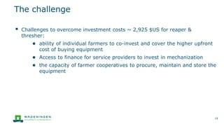 ▪ Challenges to overcome investment costs ~ 2,925 $US for reaper &
thresher:
● ability of individual farmers to co-invest and cover the higher upfront
cost of buying equipment
● Access to finance for service providers to invest in mechanization
● the capacity of farmer cooperatives to procure, maintain and store the
equipment
The challenge
18
 