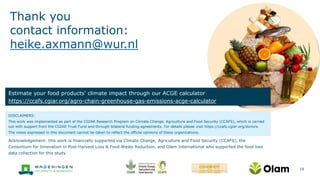 Thank you
contact information:
heike.axmann@wur.nl
19
DISCLAIMERS:
This work was implemented as part of the CGIAR Research Program on Climate Change, Agriculture and Food Security (CCAFS), which is carried
out with support from the CGIAR Trust Fund and through bilateral funding agreements. For details please visit https://ccafs.cgiar.org/donors.
The views expressed in this document cannot be taken to reflect the official opinions of these organizations.
Estimate your food products’ climate impact through our ACGE calculator
https://ccafs.cgiar.org/agro-chain-greenhouse-gas-emissions-acge-calculator
Acknowledgement: this work is financially supported via Climate Change, Agriculture and Food Security (CCAFS), the
Consortium for Innovation in Post-Harvest Loss & Food Waste Reduction, and Olam International who supported the food loss
data collection for this study.
 