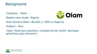 Background
Company : Olam
Region case study: Nigeria
Rice Farmers Olam: 66,000 (≈ 50% in Nigeria)
Product : Rice
Topic: food loss reduction, increase farmer profit, decrease
greenhous gas emissions
 
