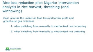 Rice loss reduction pilot Nigeria: intervention
analysis in rice harvest, threshing (and
winnowing)
Goal: analyse the impact on food loss and farmer profit and
greenhouse gas emissions
1. when switching from manually to mechanised rice harvesting
2. when switching from manually to mechanised rice threshing
 